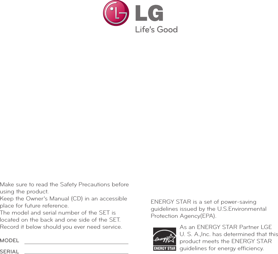 Make sure to read the Safety Precautions before  using the product.Keep the Owner’s Manual (CD) in an accessible place for future reference.The model and serial number of the SET is located on the back and one side of the SET. Record it below should you ever need service. As an ENERGY STAR Partner LGE U. S. A.,Inc. has determined that this product meets the ENERGY STAR guidelines for energy efﬁciency.ENERGY STAR is a set of power-savingguidelines issued by the U.S.EnvironmentalProtection Agency(EPA).MODELSERIAL