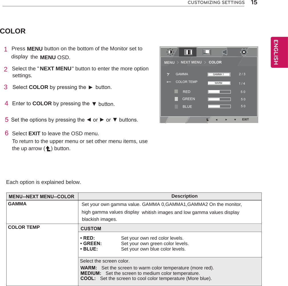 COLOREach option is explained below. 1 Press MENU    button on the bottom of the Monitor set to display  the MENU OSD.  2 Select the &quot;  &quot; button to enter the more option settings. 3  SelectCOLORbypressingthe► button.4EntertoCOLORbypressingthe ▼button.5Settheoptionsbypressingthe◄or►or▼buttons.6Select EXIT to leave the OSD menu.To return to the upper menu or set other menu items, use the up arrow ( ) button.15ENGENGLISHCUSTOMIZING SETTINGSNEXT MENU                     DescriptionGAMMA Set your own gamma value. GAMMA 0,GAMMA1,GAMMA2 On the monitor, COLOR TEMPhigh gamma values display whitish images and low gamma values displayMENU--NEXT MENU--COLOR• RED: Set your own red color levels. • GREEN:  Set your own green color levels. • BLUE: Set your own blue color levels.blackish images.CUSTOMSelect the screen color.WARM:  Set the screen to warm color temperature (more red).    MEDIUM:  Set the screen to medium color temperature.    COOL:  Set the screen to cool color temperature (More blue).NEXT MENU       COLORMENU ＞＞EXIT1 / 4 2 / 35 0 5 0 5 0 COLOR TEMPGAMMA GAMMA 1WARMREDGREENBLUE