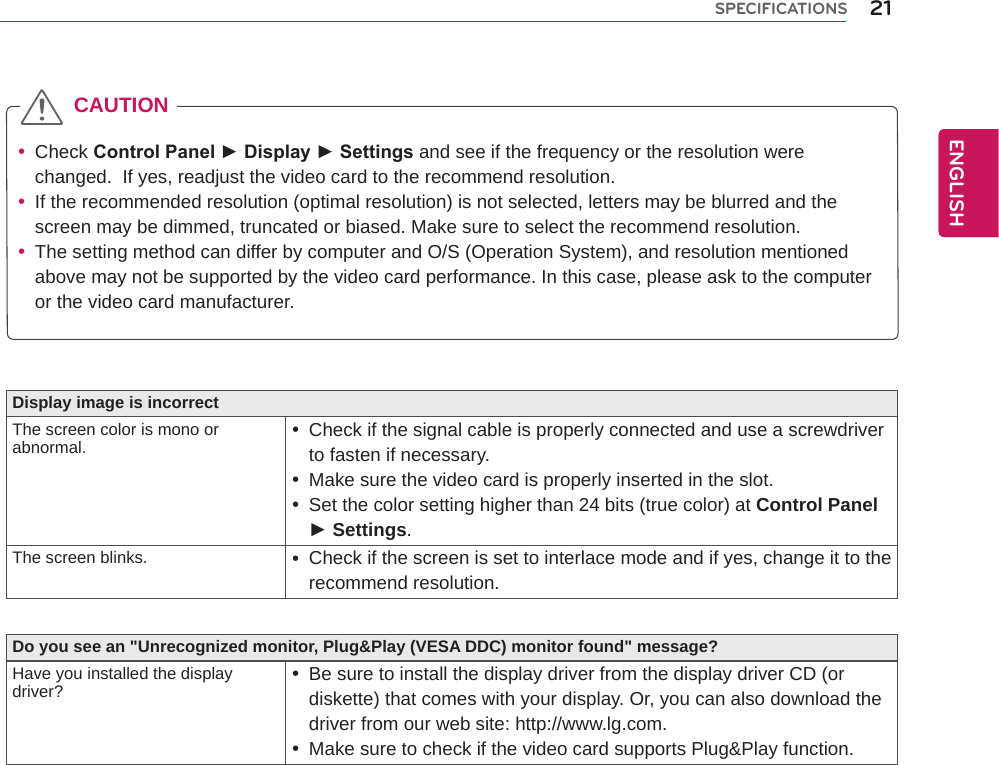 Display image is incorrectThe screen color is mono or abnormal.  yCheck if the signal cable is properly connected and use a screwdriver to fasten if necessary. yMake sure the video card is properly inserted in the slot. ySet the color setting higher than 24 bits (true color) at Control Panel ► Settings.The screen blinks.  yCheck if the screen is set to interlace mode and if yes, change it to the recommend resolution.Do you see an &quot;Unrecognized monitor, Plug&amp;Play (VESA DDC) monitor found&quot; message?Have you installed the display driver?  yBe sure to install the display driver from the display driver CD (or diskette) that comes with your display. Or, you can also download the driver from our web site: http://www.lg.com. yMake sure to check if the video card supports Plug&amp;Play function.  yCheck Control Panel ► Display ► Settings and see if the frequency or the resolution were changed.  If yes, readjust the video card to the recommend resolution. yIf the recommended resolution (optimal resolution) is not selected, letters may be blurred and the screen may be dimmed, truncated or biased. Make sure to select the recommend resolution. yThe setting method can differ by computer and O/S (Operation System), and resolution mentioned above may not be supported by the video card performance. In this case, please ask to the computer or the video card manufacturer.CAUTION21ENGENGLISHSPECIFICATIONS