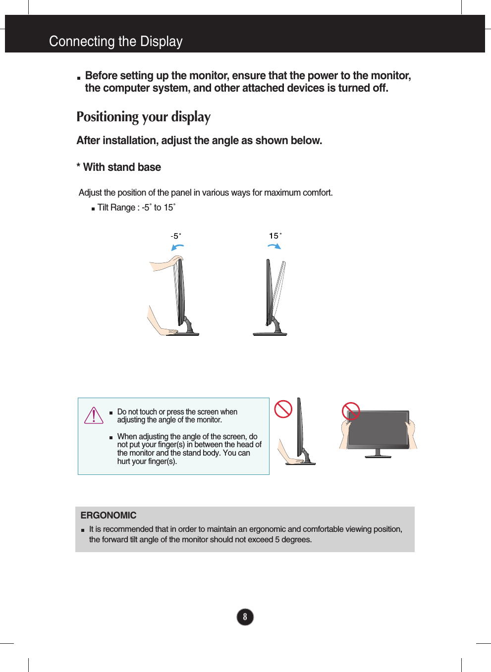 8Connecting the DisplayBefore setting up the monitor, ensure that the power to the monitor,the computer system, and other attached devices is turned off. Positioning your displayAfter installation, adjust the angle as shown below. * With stand base Adjust the position of the panel in various ways for maximum comfort.Tilt Range : -5˚ to 15˚                            ERGONOMICIt is recommended that in order to maintain an ergonomic and comfortable viewing position,the forward tilt angle of the monitor should not exceed 5 degrees.Do not touch or press the screen whenadjusting the angle of the monitor. When adjusting the angle of the screen, donot put your finger(s) in between the head ofthe monitor and the stand body. You canhurt your finger(s).