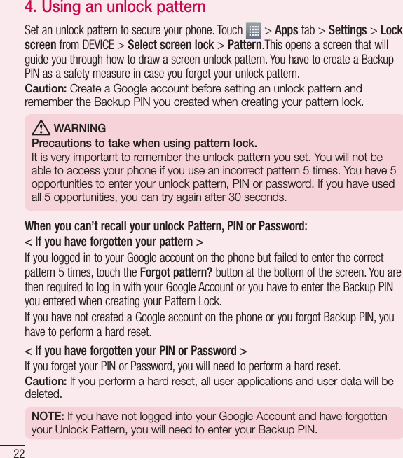 22Important notice4. Using an unlock patternSet an unlock pattern to secure your phone. Touch   &gt; Apps tab &gt; Settings &gt; Lock screen from DEVICE &gt; Select screen lock &gt; Pattern.This opens a screen that will guide you through how to draw a screen unlock pattern. You have to create a Backup PIN as a safety measure in case you forget your unlock pattern.Caution: Create a Google account before setting an unlock pattern and remember the Backup PIN you created when creating your pattern lock. WARNINGPrecautions to take when using pattern lock.It is very important to remember the unlock pattern you set. You will not be able to access your phone if you use an incorrect pattern 5 times. You have 5 opportunities to enter your unlock pattern, PIN or password. If you have used all 5 opportunities, you can try again after 30 seconds.When you can’t recall your unlock Pattern, PIN or Password:&lt; If you have forgotten your pattern &gt;If you logged in to your Google account on the phone but failed to enter the correct pattern 5 times, touch the Forgot pattern? button at the bottom of the screen. You are then required to log in with your Google Account or you have to enter the Backup PIN you entered when creating your Pattern Lock.If you have not created a Google account on the phone or you forgot Backup PIN, you have to perform a hard reset.&lt; If you have forgotten your PIN or Password &gt; If you forget your PIN or Password, you will need to perform a hard reset.Caution: If you perform a hard reset, all user applications and user data will be deleted.NOTE: If you have not logged into your Google Account and have forgotten your Unlock Pattern, you will need to enter your Backup PIN.