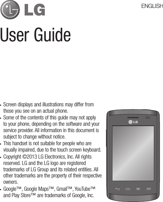 User Guide• Screen displays and illustrations may differ from those you see on an actual phone.• Some of the contents of this guide may not apply to your phone, depending on the software and your service provider. All information in this document is subject to change without notice.• This handset is not suitable for people who are visually impaired, due to the touch screen keyboard.• Copyright ©2013 LG Electronics, Inc. All rights reserved. LG and the LG logo are registered trademarks of LG Group and its related entities. All other trademarks are the property of their respective owners.• Google™, Google Maps™, Gmail™, YouTube™ and Play Store™ are trademarks of Google, Inc.ENGLISH