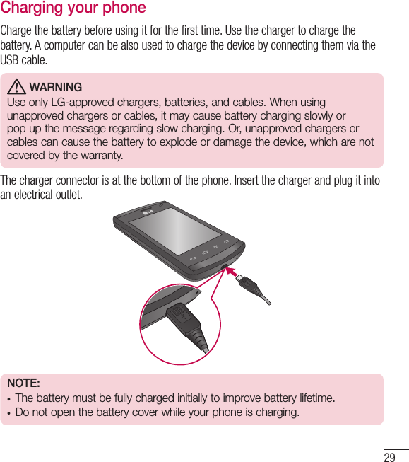 29Charging your phoneCharge the battery before using it for the first time. Use the charger to charge the battery. A computer can be also used to charge the device by connecting them via the USB cable.  WARNINGUse only LG-approved chargers, batteries, and cables. When using unapproved chargers or cables, it may cause battery charging slowly or pop up the message regarding slow charging. Or, unapproved chargers or cables can cause the battery to explode or damage the device, which are not covered by the warranty.The charger connector is at the bottom of the phone. Insert the charger and plug it into an electrical outlet.NOTE:  • The battery must be fully charged initially to improve battery lifetime.• Do not open the battery cover while your phone is charging.