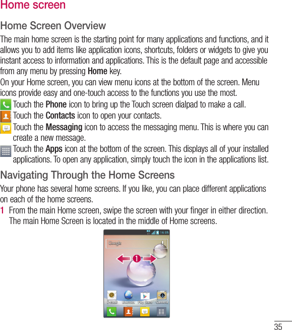 35Home screenHome Screen OverviewThe main home screen is the starting point for many applications and functions, and it allows you to add items like application icons, shortcuts, folders or widgets to give you instant access to information and applications. This is the default page and accessible from any menu by pressing Home key.On your Home screen, you can view menu icons at the bottom of the screen. Menu icons provide easy and one-touch access to the functions you use the most.  Touch the Phone icon to bring up the Touch screen dialpad to make a call.  Touch the Contacts icon to open your contacts.   Touch the Messaging icon to access the messaging menu. This is where you can create a new message.  Touch the Apps icon at the bottom of the screen. This displays all of your installed applications. To open any application, simply touch the icon in the applications list.Navigating Through the Home ScreensYour phone has several home screens. If you like, you can place different applications on each of the home screens.1  From the main Home screen, swipe the screen with your ﬁnger in either direction. The main Home Screen is located in the middle of Home screens.