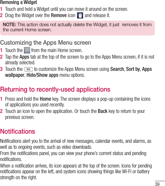 39Removing a Widget1  Touch and hold a Widget until you can move it around on the screen.2  Drag the Widget over the Remove icon   and release it.NOTE: This action does not actually delete the Widget, it just  removes it from the current Home screen.Customizing the Apps Menu screen1  Touch the   from the main Home screen. 2  Tap the Apps tab at the top of the screen to go to the Apps Menu screen, if it is not already selected.3  Touch the  to customize the Apps Menu screen using Search, Sort by, Apps wallpaper, Hide/Show apps menu options.Returning to recently-used applications1  Press and hold the Home key. The screen displays a pop-up containing the icons of applications you used recently.2  Touch an icon to open the application. Or touch the Back key to return to your previous screen.NotificationsNotifications alert you to the arrival of new messages, calendar events, and alarms, as well as to ongoing events, such as video downloads.From the notifications panel, you can view your phone’s current status and pending notifications.When a notification arrives, its icon appears at the top of the screen. Icons for pending notifications appear on the left, and system icons showing things like Wi-Fi or bat tery strength on the right.