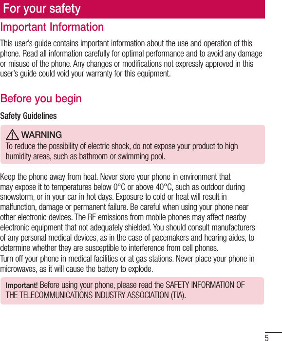 5Important InformationThis user’s guide contains important information about the use and operation of this phone. Read all information carefully for optimal performance and to avoid any damage or misuse of the phone. Any changes or modifications not expressly approved in this user’s guide could void your warranty for this equipment.Before you beginSafety Guidelines WARNINGTo reduce the possibility of electric shock, do not expose your product to high humidity areas, such as bathroom or swimming pool. Keep the phone away from heat. Never store your phone in environment that may expose it to temperatures below 0°C or above 40°C, such as outdoor during snowstorm, or in your car in hot days. Exposure to cold or heat will result in malfunction, damage or permanent failure. Be careful when using your phone near other electronic devices. The RF emissions from mobile phones may affect nearby electronic equipment that not adequately shielded. You should consult manufacturers of any personal medical devices, as in the case of pacemakers and hearing aides, to determine whether they are susceptible to interference from cell phones.Turn off your phone in medical facilities or at gas stations. Never place your phone in microwaves, as it will cause the battery to explode.Important! Before using your phone, please read the SAFETY INFORMATION OF THE TELECOMMUNICATIONS INDUSTRY ASSOCIATION (TIA).For your safety