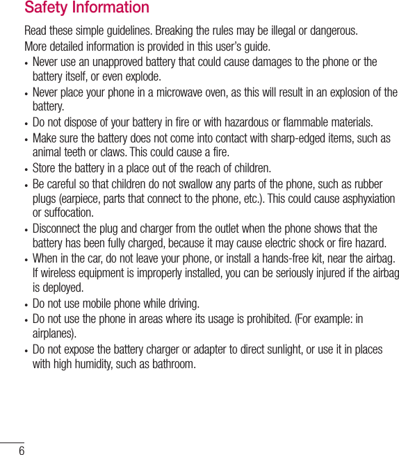 6Safety InformationRead these simple guidelines. Breaking the rules may be illegal or dangerous.More detailed information is provided in this user’s guide.• Never use an unapproved battery that could cause damages to the phone or the battery itself, or even explode.• Never place your phone in a microwave oven, as this will result in an explosion of the battery.• Do not dispose of your battery in fire or with hazardous or flammable materials.• Make sure the battery does not come into contact with sharp-edged items, such as animal teeth or claws. This could cause a fire.• Store the battery in a place out of the reach of children.• Be careful so that children do not swallow any parts of the phone, such as rubber plugs (earpiece, parts that connect to the phone, etc.). This could cause asphyxiation or suffocation.• Disconnect the plug and charger from the outlet when the phone shows that the battery has been fully charged, because it may cause electric shock or fire hazard.• When in the car, do not leave your phone, or install a hands-free kit, near the airbag. If wireless equipment is improperly installed, you can be seriously injured if the airbag is deployed.• Do not use mobile phone while driving.• Do not use the phone in areas where its usage is prohibited. (For example: in airplanes).• Do not expose the battery charger or adapter to direct sunlight, or use it in places with high humidity, such as bathroom.For your safety
