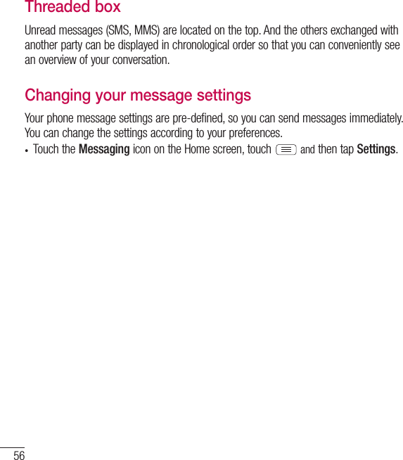 56MessagingThreaded box Unread messages (SMS, MMS) are located on the top. And the others exchanged with another party can be displayed in chronological order so that you can conveniently see an overview of your conversation.Changing your message settingsYour phone message settings are pre-defined, so you can send messages immediately. You can change the settings according to your preferences.• Touch the Messaging icon on the Home screen, touch  and then tap Settings.