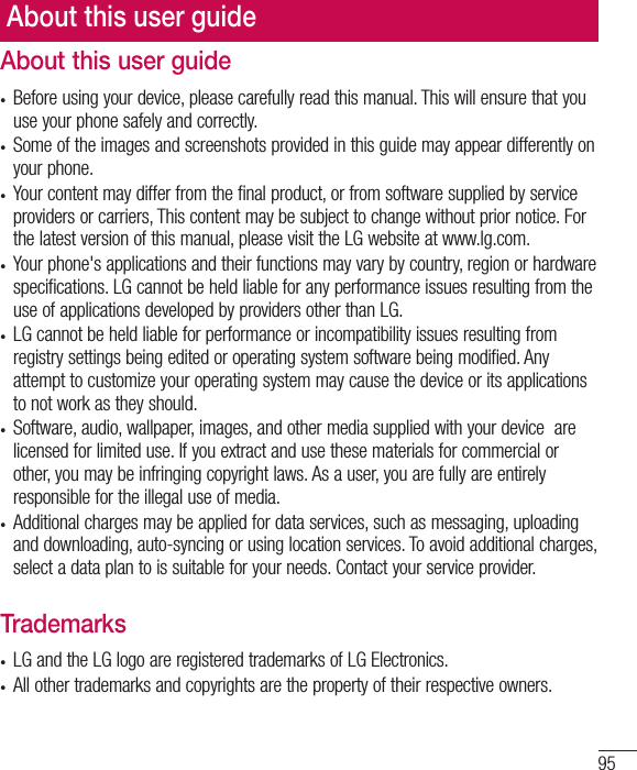 95About this user guide• Before using your device, please carefully read this manual. This will ensure that you use your phone safely and correctly.• Some of the images and screenshots provided in this guide may appear differently on your phone.• Your content may differ from the final product, or from software supplied by service providers or carriers, This content may be subject to change without prior notice. For the latest version of this manual, please visit the LG website at www.lg.com.• Your phone&apos;s applications and their functions may vary by country, region or hardware specifications. LG cannot be held liable for any performance issues resulting from the use of applications developed by providers other than LG.• LG cannot be held liable for performance or incompatibility issues resulting from registry settings being edited or operating system software being modified. Any attempt to customize your operating system may cause the device or its applications to not work as they should.• Software, audio, wallpaper, images, and other media supplied with your device  are licensed for limited use. If you extract and use these materials for commercial or other, you may be infringing copyright laws. As a user, you are fully are entirely responsible for the illegal use of media.• Additional charges may be applied for data services, such as messaging, uploading and downloading, auto-syncing or using location services. To avoid additional charges, select a data plan to is suitable for your needs. Contact your service provider.Trademarks• LG and the LG logo are registered trademarks of LG Electronics.• All other trademarks and copyrights are the property of their respective owners.About this user guide