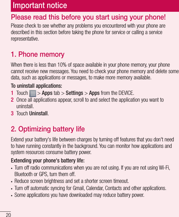 20Important noticePlease check to see whether any problems you encountered with your phone are described in this section before taking the phone for service or calling a service representative.1. Phone memory When there is less than 10% of space available in your phone memory, your phone cannot receive new messages. You need to check your phone memory and delete some data, such as applications or messages, to make more memory available.To uninstall applications:1  Touch   &gt; Apps tab &gt; Settings &gt; Apps from the DEVICE.2  Once all applications appear, scroll to and select the application you want to uninstall.3  Touch Uninstall.2. Optimizing battery lifeExtend your battery&apos;s life between charges by turning off features that you don&apos;t need to have running constantly in the background. You can monitor how applications and system resources consume battery power. Extending your phone&apos;s battery life:• Turn off radio communications when you are not using. If you are not using Wi-Fi, Bluetooth or GPS, turn them off.• Reduce screen brightness and set a shorter screen timeout.• Turn off automatic syncing for Gmail, Calendar, Contacts and other applications.• Some applications you have downloaded may reduce battery power.Please read this before you start using your phone!