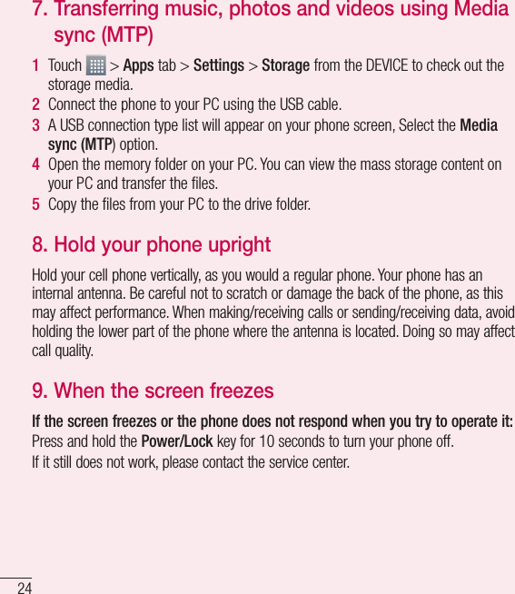 24Important notice7.  Transferring music, photos and videos using Media sync (MTP)1  Touch   &gt; Apps tab &gt; Settings &gt; Storage from the DEVICE to check out the storage media.2  Connect the phone to your PC using the USB cable.3  A USB connection type list will appear on your phone screen, Select the Media sync (MTP) option.4  Open the memory folder on your PC. You can view the mass storage content on your PC and transfer the ﬁles.5  Copy the ﬁles from your PC to the drive folder.8.  Hold your phone uprightHold your cell phone vertically, as you would a regular phone. Your phone has an internal antenna. Be careful not to scratch or damage the back of the phone, as this may affect performance. When making/receiving calls or sending/receiving data, avoid holding the lower part of the phone where the antenna is located. Doing so may affect call quality.9.  When the screen freezesIf the screen freezes or the phone does not respond when you try to operate it:Press and hold the Power/Lock key for 10 seconds to turn your phone off.If it still does not work, please contact the service center.
