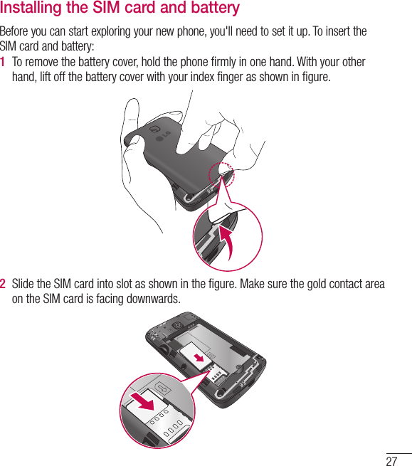 27Installing the SIM card and batteryBefore you can start exploring your new phone, you&apos;ll need to set it up. To insert the SIM card and battery:1  To remove the battery cover, hold the phone ﬁrmly in one hand. With your other hand, lift off the battery cover with your index ﬁnger as shown in ﬁgure.2  Slide the SIM card into slot as shown in the ﬁgure. Make sure the gold contact area on the SIM card is facing downwards.