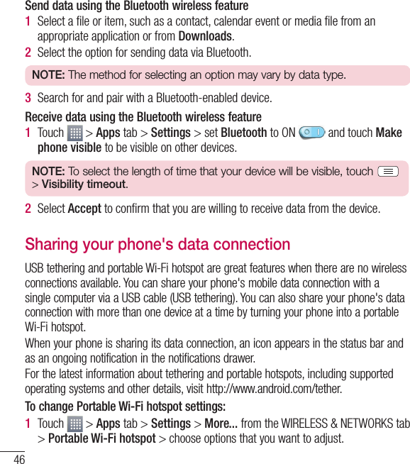 46Connecting to Networks and DevicesSend data using the Bluetooth wireless feature1  Select a ﬁle or item, such as a contact, calendar event or media ﬁle from an appropriate application or from Downloads.2  Select the option for sending data via Bluetooth.NOTE: The method for selecting an option may vary by data type. 3  Search for and pair with a Bluetooth-enabled device.Receive data using the Bluetooth wireless feature1  Touch   &gt; Apps tab &gt; Settings &gt; set Bluetooth to ON   and touch Make phone visible to be visible on other devices.NOTE: To select the length of time that your device will be visible, touch   &gt; Visibility timeout.2  Select Accept to conﬁrm that you are willing to receive data from the device.Sharing your phone&apos;s data connectionUSB tethering and portable Wi-Fi hotspot are great features when there are no wireless connections available. You can share your phone&apos;s mobile data connection with a single computer via a USB cable (USB tethering). You can also share your phone&apos;s data connection with more than one device at a time by turning your phone into a portable Wi-Fi hotspot.When your phone is sharing its data connection, an icon appears in the status bar and as an ongoing notification in the notifications drawer.For the latest information about tethering and portable hotspots, including supported operating systems and other details, visit http://www.android.com/tether.To change Portable Wi-Fi hotspot settings:1  Touch   &gt; Apps tab &gt; Settings &gt; More... from the WIRELESS &amp; NETWORKS tab &gt; Portable Wi-Fi hotspot &gt; choose options that you want to adjust.