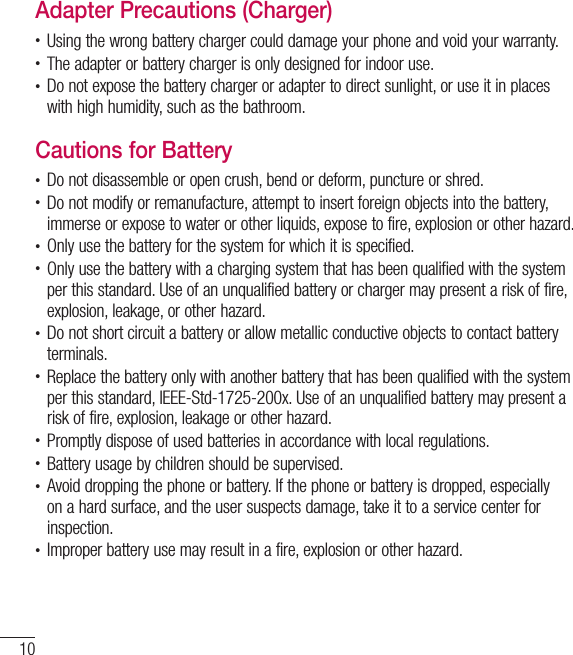 10For your safetyAdapter Precautions (Charger)•  Using the wrong battery charger could damage your phone and void your warranty.•  The adapter or battery charger is only designed for indoor use.•  Do not expose the battery charger or adapter to direct sunlight, or use it in places with high humidity, such as the bathroom.Cautions for Battery•  Do not disassemble or open crush, bend or deform, puncture or shred.•  Do not modify or remanufacture, attempt to insert foreign objects into the battery, immerse or expose to water or other liquids, expose to fire, explosion or other hazard.•  Only use the battery for the system for which it is specified.•  Only use the battery with a charging system that has been qualified with the system per this standard. Use of an unqualified battery or charger may present a risk of fire, explosion, leakage, or other hazard.•  Do not short circuit a battery or allow metallic conductive objects to contact battery terminals.•  Replace the battery only with another battery that has been qualified with the system per this standard, IEEE-Std-1725-200x. Use of an unqualified battery may present a risk of fire, explosion, leakage or other hazard.•  Promptly dispose of used batteries in accordance with local regulations.•  Battery usage by children should be supervised.•  Avoid dropping the phone or battery. If the phone or battery is dropped, especially on a hard surface, and the user suspects damage, take it to a service center for inspection.•  Improper battery use may result in a fire, explosion or other hazard.
