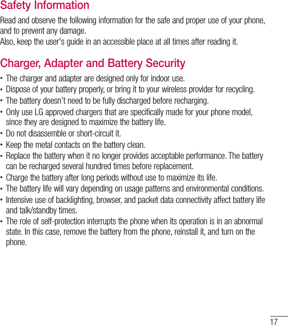 17Safety InformationRead and observe the following information for the safe and proper use of your phone, and to prevent any damage.Also, keep the user&apos;s guide in an accessible place at all times after reading it.Charger, Adapter and Battery Security•  The charger and adapter are designed only for indoor use.•  Dispose of your battery properly, or bring it to your wireless provider for recycling.•  The battery doesn’t need to be fully discharged before recharging.•  Only use LG approved chargers that are specifically made for your phone model, since they are designed to maximize the battery life.•  Do not disassemble or short-circuit it.•  Keep the metal contacts on the battery clean.•  Replace the battery when it no longer provides acceptable performance. The battery can be recharged several hundred times before replacement.•  Charge the battery after long periods without use to maximize its life.•  The battery life will vary depending on usage patterns and environmental conditions.•  Intensive use of backlighting, browser, and packet data connectivity affect battery life and talk/standby times.•  The role of self-protection interrupts the phone when its operation is in an abnormal state. In this case, remove the battery from the phone, reinstall it, and turn on the phone.
