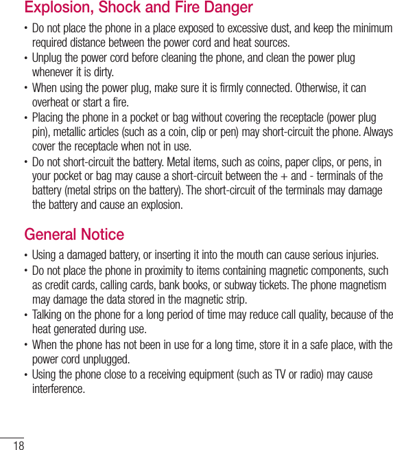 18Safety instructionsExplosion, Shock and Fire Danger•  Do not place the phone in a place exposed to excessive dust, and keep the minimum required distance between the power cord and heat sources.•  Unplug the power cord before cleaning the phone, and clean the power plug whenever it is dirty.•  When using the power plug, make sure it is firmly connected. Otherwise, it can overheat or start a fire.•  Placing the phone in a pocket or bag without covering the receptacle (power plug pin), metallic articles (such as a coin, clip or pen) may short-circuit the phone. Always cover the receptacle when not in use.•  Do not short-circuit the battery. Metal items, such as coins, paper clips, or pens, in your pocket or bag may cause a short-circuit between the + and - terminals of the battery (metal strips on the battery). The short-circuit of the terminals may damage the battery and cause an explosion.General Notice•  Using a damaged battery, or inserting it into the mouth can cause serious injuries.•  Do not place the phone in proximity to items containing magnetic components, such as credit cards, calling cards, bank books, or subway tickets. The phone magnetism may damage the data stored in the magnetic strip.•  Talking on the phone for a long period of time may reduce call quality, because of the heat generated during use.•  When the phone has not been in use for a long time, store it in a safe place, with the power cord unplugged.•  Using the phone close to a receiving equipment (such as TV or radio) may cause interference.