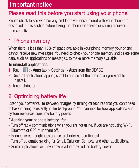 20Please read this before you start using your phone!Please check to see whether any problems you encountered with your phone are described in this section before taking the phone for service or calling a service representative.1. Phone memory When there is less than 10% of space available in your phone memory, your phone cannot receive new messages. You need to check your phone memory and delete some data, such as applications or messages, to make more memory available.To uninstall applications:1  Touch   &gt; Apps tab &gt; Settings &gt; Apps from the DEVICE.2  Once all applications appear, scroll to and select the application you want to uninstall.3  Touch Uninstall.2. Optimizing battery lifeExtend your battery&apos;s life between charges by turning off features that you don&apos;t need to have running constantly in the background. You can monitor how applications and system resources consume battery power. Extending your phone&apos;s battery life:•  Turn off radio communications when you are not using. If you are not using Wi-Fi, Bluetooth or GPS, turn them off.•  Reduce screen brightness and set a shorter screen timeout.•  Turn off automatic syncing for Gmail, Calendar, Contacts and other applications.•  Some applications you have downloaded may reduce battery power.Important notice