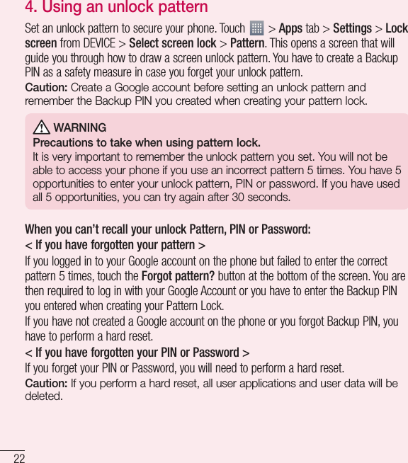 22Important notice4. Using an unlock patternSet an unlock pattern to secure your phone. Touch   &gt; Apps tab &gt; Settings &gt; Lock screen from DEVICE &gt; Select screen lock &gt; Pattern. This opens a screen that will guide you through how to draw a screen unlock pattern. You have to create a Backup PIN as a safety measure in case you forget your unlock pattern.Caution: Create a Google account before setting an unlock pattern and remember the Backup PIN you created when creating your pattern lock. WARNINGPrecautions to take when using pattern lock.It is very important to remember the unlock pattern you set. You will not be able to access your phone if you use an incorrect pattern 5 times. You have 5 opportunities to enter your unlock pattern, PIN or password. If you have used all 5 opportunities, you can try again after 30 seconds.When you can’t recall your unlock Pattern, PIN or Password:&lt; If you have forgotten your pattern &gt;If you logged in to your Google account on the phone but failed to enter the correct pattern 5 times, touch the Forgot pattern? button at the bottom of the screen. You are then required to log in with your Google Account or you have to enter the Backup PIN you entered when creating your Pattern Lock.If you have not created a Google account on the phone or you forgot Backup PIN, you have to perform a hard reset.&lt; If you have forgotten your PIN or Password &gt; If you forget your PIN or Password, you will need to perform a hard reset.Caution: If you perform a hard reset, all user applications and user data will be deleted.