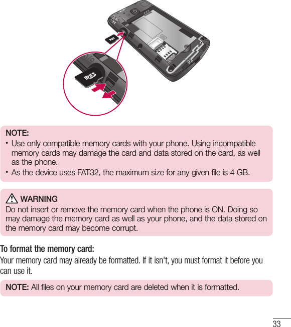 33NOTE:•  Use only compatible memory cards with your phone. Using incompatible memory cards may damage the card and data stored on the card, as well as the phone. •  As the device uses FAT32, the maximum size for any given file is 4GB. WARNINGDo not insert or remove the memory card when the phone is ON. Doing so may damage the memory card as well as your phone, and the data stored on the memory card may become corrupt.To format the memory card: Your memory card may already be formatted. If it isn&apos;t, you must format it before you can use it.NOTE: All files on your memory card are deleted when it is formatted.