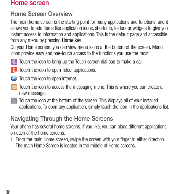 36Home screenHome Screen OverviewThe main home screen is the starting point for many applications and functions, and it allows you to add items like application icons, shortcuts, folders or widgets to give you instant access to information and applications. This is the default page and accessible from any menu by pressing Home key.On your Home screen, you can view menu icons at the bottom of the screen. Menu icons provide easy and one-touch access to the functions you use the most.Touch the icon to bring up the Touch screen dial pad to make a call.Touch the icon to open Telcel applications.Touch the icon to open internet.Touch the icon to access the messaging menu. This is where you can create a new message.Touch the icon at the bottom of the screen. This displays all of your installed applications. To open any application, simply touch the icon in the applications list.Navigating Through the Home ScreensYour phone has several home screens. If you like, you can place different applications on each of the home screens.1  From the main Home screen, swipe the screen with your finger in either direction. The main Home Screen is located in the middle of Home screens.Your Home screen