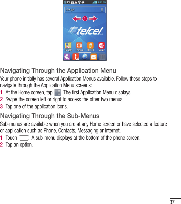 37Navigating Through the Application MenuYour phone initially has several Application Menus available. Follow these steps to navigate through the Application Menu screens:1  At the Home screen, tap  . The first Application Menu displays.2  Swipe the screen left or right to access the other two menus.3  Tap one of the application icons.Navigating Through the Sub-MenusSub-menus are available when you are at any Home screen or have selected a feature or application such as Phone, Contacts, Messaging or Internet.1  Touch  . A sub-menu displays at the bottom of the phone screen.2  Tap an option.