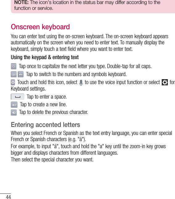 44Your Home screenNOTE: The icon&apos;s location in the status bar may differ according to the function or service.Onscreen keyboardYou can enter text using the on-screen keyboard. The on-screen keyboard appears automatically on the screen when you need to enter text. To manually display the keyboard, simply touch a text field where you want to enter text.Using the keypad &amp; entering text  Tap once to capitalize the next letter you type. Double-tap for all caps.   Tap to switch to the numbers and symbols keyboard.  Touch and hold this icon, select   to use the voice input function or select   for Keyboard settings.  Tap to enter a space.  Tap to create a new line.  Tap to delete the previous character.Entering accented lettersWhen you select French or Spanish as the text entry language, you can enter special French or Spanish characters (e.g. &quot;á&quot;).For example, to input &quot;á&quot;, touch and hold the &quot;a&quot; key until the zoom-in key grows bigger and displays characters from different languages. Then select the special character you want.