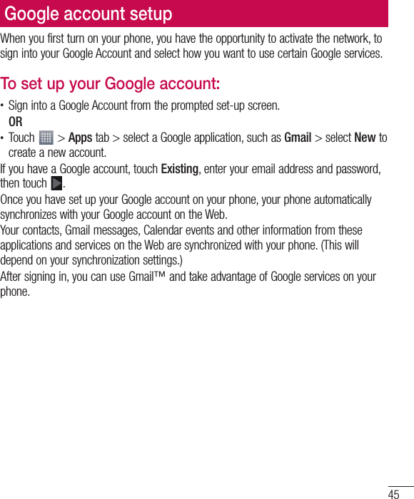 45When you first turn on your phone, you have the opportunity to activate the network, to sign into your Google Account and select how you want to use certain Google services.To set up your Google account:•  Sign into a Google Account from the prompted set-up screen. OR •  Touch   &gt; Apps tab &gt; select a Google application, such as Gmail &gt; select New to create a new account. If you have a Google account, touch Existing, enter your email address and password, then touch  .Once you have set up your Google account on your phone, your phone automatically synchronizes with your Google account on the Web.Your contacts, Gmail messages, Calendar events and other information from these applications and services on the Web are synchronized with your phone. (This will depend on your synchronization settings.)After signing in, you can use Gmail™ and take advantage of Google services on your phone.Google account setup