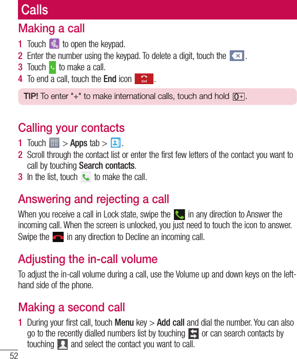 52CallsMaking a call1  Touch   to open the keypad.2  Enter the number using the keypad. To delete a digit, touch the  .3  Touch   to make a call.4  To end a call, touch the End icon  .TIP! To enter &quot;+&quot; to make international calls, touch and hold  .Calling your contacts1  Touch   &gt; Apps tab &gt;  . 2  Scroll through the contact list or enter the first few letters of the contact you want to call by touching Search contacts.3  In the list, touch   to make the call.Answering and rejecting a callWhen you receive a call in Lock state, swipe the   in any direction to Answer the incoming call. When the screen is unlocked, you just need to touch the icon to answer.Swipe the   in any direction to Decline an incoming call.Adjusting the in-call volumeTo adjust the in-call volume during a call, use the Volume up and down keys on the left-hand side of the phone.Making a second call1  During your first call, touch Menu key &gt; Add call and dial the number. You can also go to the recently dialled numbers list by touching   or can search contacts by touching   and select the contact you want to call.