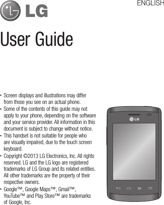 User GuideENGLISH• Screen displays and illustrations may differ from those you see on an actual phone.• Some of the contents of this guide may not apply to your phone, depending on the software and your service provider. All information in this document is subject to change without notice.• This handset is not suitable for people who are visually impaired, due to the touch screen keyboard.• Copyright ©2013 LG Electronics, Inc. All rights reserved. LG and the LG logo are registered trademarks of LG Group and its related entities. All other trademarks are the property of their respective owners.• Google™, Google Maps™, Gmail™, YouTube™ and Play Store™ are trademarks of Google, Inc.