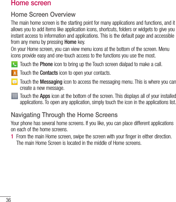 36Home screenHome Screen OverviewThe main home screen is the starting point for many applications and functions, and it allows you to add items like application icons, shortcuts, folders or widgets to give you instant access to information and applications. This is the default page and accessible from any menu by pressing Home key.On your Home screen, you can view menu icons at the bottom of the screen. Menu icons provide easy and one-touch access to the functions you use the most.Touch the Phone icon to bring up the Touch screen dialpad to make a call.Touch the Contacts icon to open your contacts.Touch the Messaging icon to access the messaging menu. This is where you can create a new message.Touch the Apps icon at the bottom of the screen. This displays all of your installed applications. To open any application, simply touch the icon in the applications list.Navigating Through the Home ScreensYour phone has several home screens. If you like, you can place different applications on each of the home screens.1  From the main Home screen, swipe the screen with your finger in either direction. The main Home Screen is located in the middle of Home screens.Your Home screen