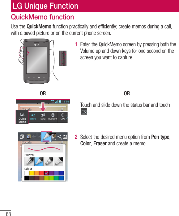 68LG Unique FunctionQuickMemo functionUse the QuickMemo function practically and efficiently; create memos during a call, with a saved picture or on the current phone screen.1  Enter the QuickMemo screen by pressing both the Volume up and down keys for one second on the screen you want to capture.OR ORTouch and slide down the status bar and touch .2  Select the desired menu option from Pen type, Color, Eraser and create a memo.