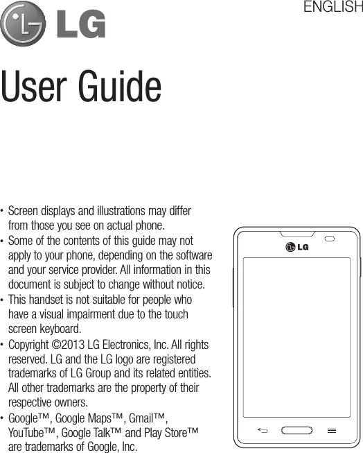User GuideENGLISH•  Screen displays and illustrations may differ from those you see on actual phone.•  Some of the contents of this guide may not apply to your phone, depending on the software and your service provider. All information in this document is subject to change without notice.•  This handset is not suitable for people who have a visual impairment due to the touch screen keyboard.•  Copyright ©2013 LG Electronics, Inc. All rights reserved. LG and the LG logo are registered trademarks of LG Group and its related entities. All other trademarks are the property of their respective owners.•  Google™, Google Maps™, Gmail™, YouTube™, Google Talk™ and Play Store™ are trademarks of Google, Inc.