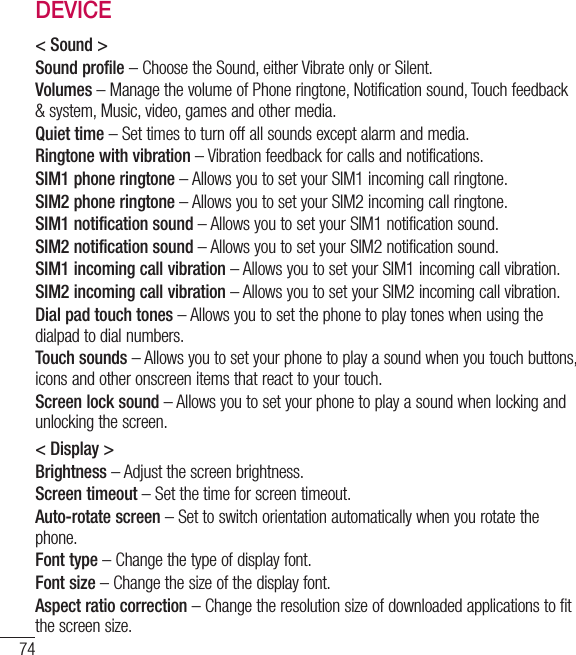 74SettingsDEVICE&lt; Sound &gt;Sound profile – Choose the Sound, either Vibrate only or Silent.Volumes – Manage the volume of Phone ringtone, Notification sound, Touch feedback &amp; system, Music, video, games and other media.Quiet time – Set times to turn off all sounds except alarm and media. Ringtone with vibration – Vibration feedback for calls and notifications.SIM1 phone ringtone – Allows you to set your SIM1 incoming call ringtone.SIM2 phone ringtone – Allows you to set your SIM2 incoming call ringtone.SIM1 notification sound – Allows you to set your SIM1 notification sound.SIM2 notification sound – Allows you to set your SIM2 notification sound.SIM1 incoming call vibration – Allows you to set your SIM1 incoming call vibration.SIM2 incoming call vibration – Allows you to set your SIM2 incoming call vibration.Dial pad touch tones – Allows you to set the phone to play tones when using the dialpad to dial numbers.Touch sounds – Allows you to set your phone to play a sound when you touch buttons, icons and other onscreen items that react to your touch.Screen lock sound – Allows you to set your phone to play a sound when locking and unlocking the screen.&lt; Display &gt;Brightness – Adjust the screen brightness.Screen timeout – Set the time for screen timeout.Auto-rotate screen – Set to switch orientation automatically when you rotate the phone.Font type – Change the type of display font.Font size – Change the size of the display font.Aspect ratio correction – Change the resolution size of downloaded applications to fit the screen size.