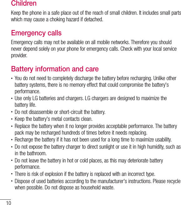 10Guidelines for safe and efﬁ cient useChildrenKeep the phone in a safe place out of the reach of small children. It includes small parts which may cause a choking hazard if detached.Emergency callsEmergency calls may not be available on all mobile networks. Therefore you should never depend solely on your phone for emergency calls. Check with your local service provider.Battery information and care•  You do not need to completely discharge the battery before recharging. Unlike other battery systems, there is no memory effect that could compromise the battery&apos;s performance.•  Use only LG batteries and chargers. LG chargers are designed to maximize the battery life.•  Do not disassemble or short-circuit the battery.•  Keep the battery&apos;s metal contacts clean.•  Replace the battery when it no longer provides acceptable performance. The battery pack may be recharged hundreds of times before it needs replacing.•  Recharge the battery if it has not been used for a long time to maximize usability.•  Do not expose the battery charger to direct sunlight or use it in high humidity, such as in the bathroom.•  Do not leave the battery in hot or cold places, as this may deteriorate battery performance.•  There is risk of explosion if the battery is replaced with an incorrect type.•  Dispose of used batteries according to the manufacturer&apos;s instructions. Please recycle when possible. Do not dispose as household waste.