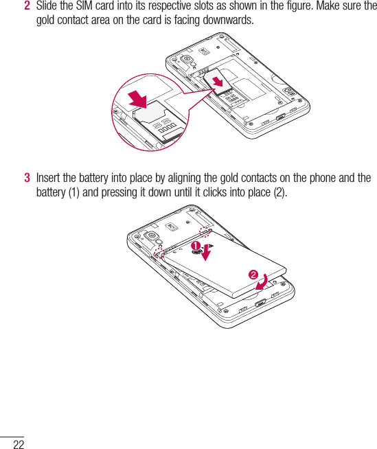 22Getting to know your phone2  Slide the SIM card into its respective slots as shown in the figure. Make sure the gold contact area on the card is facing downwards.3  Insert the battery into place by aligning the gold contacts on the phone and the battery (1) and pressing it down until it clicks into place (2).