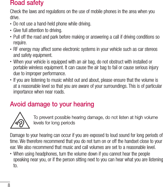 8Guidelines for safe and efﬁ cient useRoad safetyCheck the laws and regulations on the use of mobile phones in the area when you drive.•  Do not use a hand-held phone while driving.•  Give full attention to driving.•  Pull off the road and park before making or answering a call if driving conditions so require.•  RF energy may affect some electronic systems in your vehicle such as car stereos and safety equipment.•  When your vehicle is equipped with an air bag, do not obstruct with installed or portable wireless equipment. It can cause the air bag to fail or cause serious injury due to improper performance.•  If you are listening to music whilst out and about, please ensure that the volume is at a reasonable level so that you are aware of your surroundings. This is of particular importance when near roads.Avoid damage to your hearingTo prevent possible hearing damage, do not listen at high volume levels for long periodsDamage to your hearing can occur if you are exposed to loud sound for long periods of time. We therefore recommend that you do not turn on or off the handset close to your ear. We also recommend that music and call volumes are set to a reasonable level.•  When using headphones, turn the volume down if you cannot hear the people speaking near you, or if the person sitting next to you can hear what you are listening to.