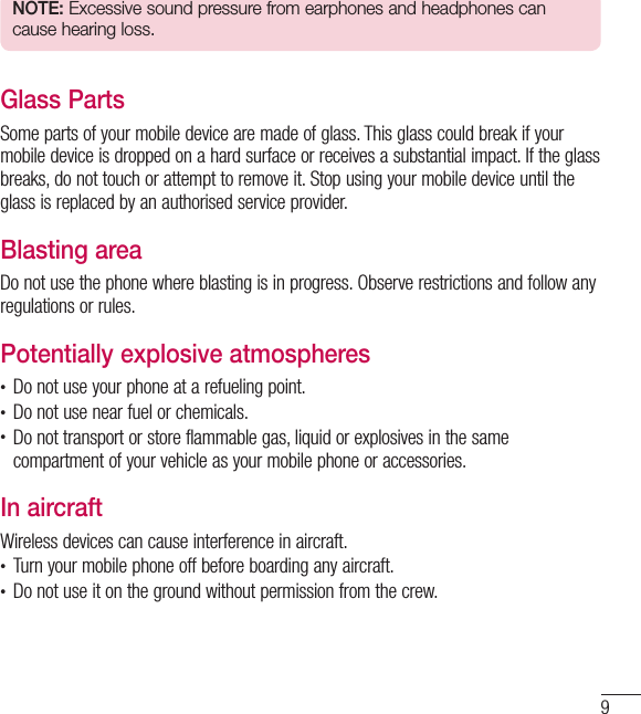 9NOTE: Excessive sound pressure from earphones and headphones can cause hearing loss.Glass PartsSome parts of your mobile device are made of glass. This glass could break if your mobile device is dropped on a hard surface or receives a substantial impact. If the glass breaks, do not touch or attempt to remove it. Stop using your mobile device until the glass is replaced by an authorised service provider.Blasting areaDo not use the phone where blasting is in progress. Observe restrictions and follow any regulations or rules.Potentially explosive atmospheres•  Do not use your phone at a refueling point.•  Do not use near fuel or chemicals.•  Do not transport or store flammable gas, liquid or explosives in the same compartment of your vehicle as your mobile phone or accessories.In aircraftWireless devices can cause interference in aircraft.•  Turn your mobile phone off before boarding any aircraft.•  Do not use it on the ground without permission from the crew.