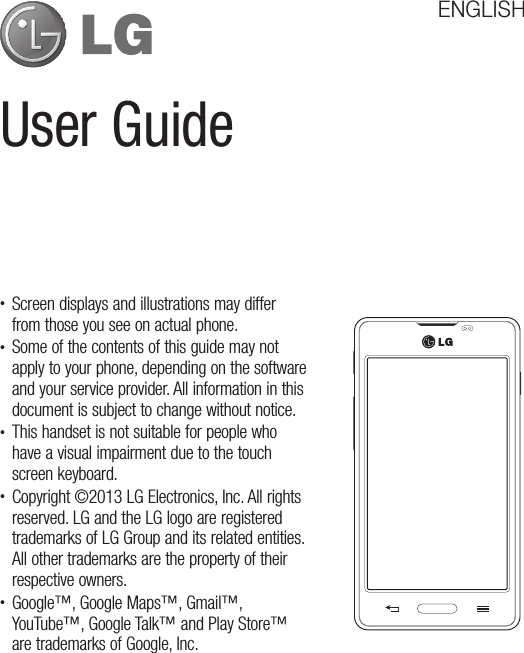 User GuideENGLISH• Screen displays and illustrations may differ from those you see on actual phone.• Some of the contents of this guide may not apply to your phone, depending on the software and your service provider. All information in this document is subject to change without notice.• This handset is not suitable for people who have a visual impairment due to the touch screen keyboard.• Copyright ©2013 LG Electronics, Inc. All rights reserved. LG and the LG logo are registered trademarks of LG Group and its related entities. All other trademarks are the property of their respective owners.• Google™, Google Maps™, Gmail™, YouTube™, Google Talk™ and Play Store™ are trademarks of Google, Inc.