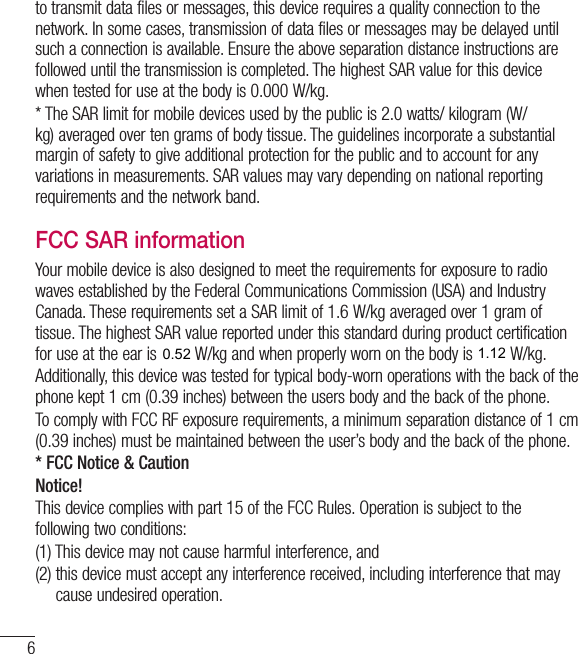 6Guidelines for safe and efﬁcient useto transmit data files or messages, this device requires a quality connection to the network. In some cases, transmission of data files or messages may be delayed until such a connection is available. Ensure the above separation distance instructions are followed until the transmission is completed. The highest SAR value for this device when tested for use at the body is 0.000W/kg.* The SAR limit for mobile devices used by the public is 2.0watts/ kilogram (W/kg) averaged over ten grams of body tissue. The guidelines incorporate a substantial margin of safety to give additional protection for the public and to account for any variations in measurements. SAR values may vary depending on national reporting requirements and the network band.FCC SAR informationYour mobile device is also designed to meet the requirements for exposure to radio waves established by the Federal Communications Commission (USA) and Industry Canada. These requirements set a SAR limit of 1.6W/kg averaged over 1gram of tissue. The highest SAR value reported under this standard during product certification for use at the ear is 0.00W/kg and when properly worn on the body is 0.00 W/kg.Additionally, this device was tested for typical body-worn operations with the back of the phone kept 1cm (0.39 inches) between the users body and the back of the phone.To comply with FCC RF exposure requirements, a minimum separation distance of 1cm (0.39 inches) must be maintained between the user’s body and the back of the phone. * FCC Notice &amp; CautionNotice!This device complies with part 15 of the FCC Rules. Operation is subject to the following two conditions:(1)  This device may not cause harmful interference, and(2)  this device must accept any interference received, including interference that may cause undesired operation.1.120.52