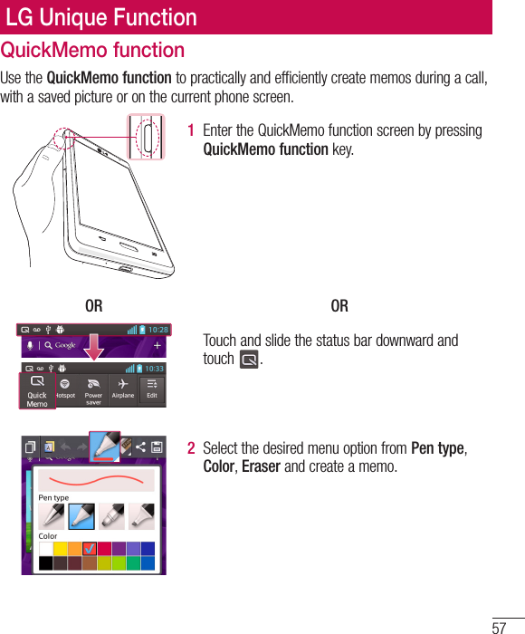 57QuickMemo functionUse the QuickMemo function to practically and efficiently create memos during a call, with a saved picture or on the current phone screen.1  Enter the QuickMemo function screen by pressing QuickMemo function key.OR ORTouch and slide the status bar downward and touch  .2  Select the desired menu option from Pen type, Color, Eraser and create a memo.LG Unique Function