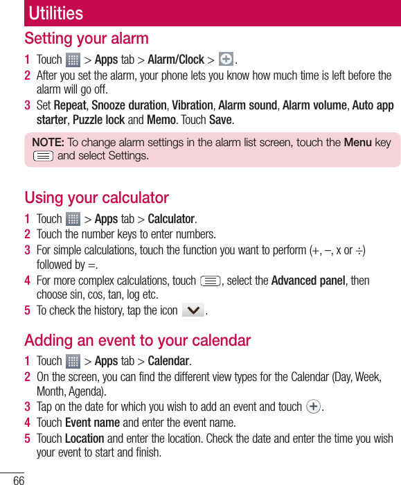 66UtilitiesSetting your alarm1  Touch   &gt; Apps tab &gt; Alarm/Clock &gt;  .2  After you set the alarm, your phone lets you know how much time is left before the alarm will go off.3  Set Repeat, Snooze duration, Vibration, Alarm sound, Alarm volume, Auto app starter, Puzzle lock and Memo. Touch Save.NOTE: To change alarm settings in the alarm list screen, touch the Menu key  and select Settings.Using your calculator1  Touch   &gt; Apps tab &gt; Calculator.2  Touch the number keys to enter numbers.3  For simple calculations, touch the function you want to perform (+, –, x or ÷) followed by =.4  For more complex calculations, touch  , select the Advanced panel, then choose sin, cos, tan, log etc.5  To check the history, tap the icon  .Adding an event to your calendar1  Touch   &gt; Apps tab &gt; Calendar.2  On the screen, you can find the different view types for the Calendar (Day, Week, Month, Agenda).3  Tap on the date for which you wish to add an event and touch  .4  Touch Event name and enter the event name.5  Touch Location and enter the location. Check the date and enter the time you wish your event to start and finish.