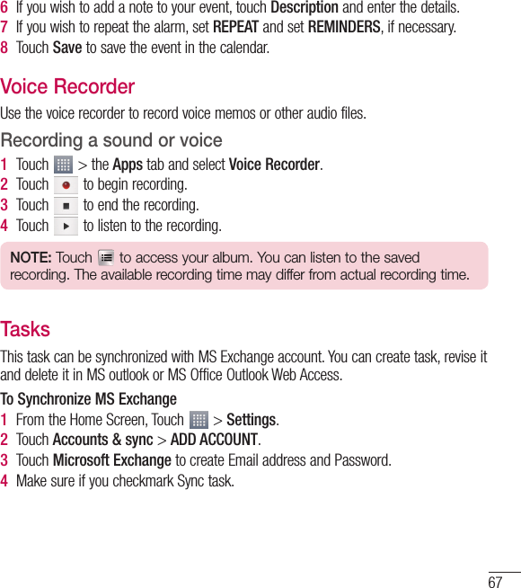 676  If you wish to add a note to your event, touch Description and enter the details.7  If you wish to repeat the alarm, set REPEAT and set REMINDERS, if necessary.8  Touch Save to save the event in the calendar.Voice RecorderUse the voice recorder to record voice memos or other audio files.Recording a sound or voice1  Touch   &gt; the Apps tab and select Voice Recorder.2  Touch   to begin recording.3  Touch   to end the recording.4  Touch   to listen to the recording.NOTE: Touch   to access your album. You can listen to the saved recording. The available recording time may differ from actual recording time.TasksThis task can be synchronized with MS Exchange account. You can create task, revise it and delete it in MS outlook or MS Office Outlook Web Access.To Synchronize MS Exchange1  From the Home Screen, Touch   &gt; Settings.2  Touch Accounts &amp; sync &gt; ADD ACCOUNT.3  Touch Microsoft Exchange to create Email address and Password.4  Make sure if you checkmark Sync task.