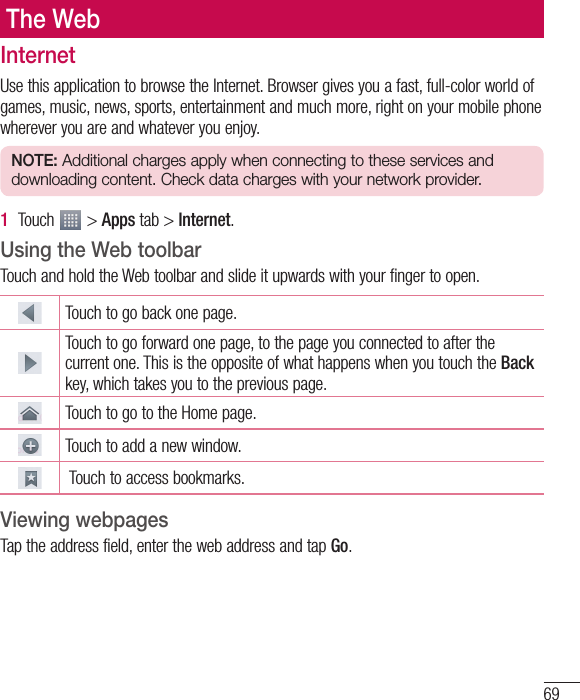 69The WebInternetUse this application to browse the Internet. Browser gives you a fast, full-color world of games, music, news, sports, entertainment and much more, right on your mobile phone wherever you are and whatever you enjoy.NOTE: Additional charges apply when connecting to these services and downloading content. Check data charges with your network provider.1  Touch   &gt; Apps tab &gt; Internet.Using the Web toolbarTouch and hold the Web toolbar and slide it upwards with your finger to open.Touch to go back one page.Touch to go forward one page, to the page you connected to after the current one. This is the opposite of what happens when you touch the Back key, which takes you to the previous page.Touch to go to the Home page. Touch to add a new window.  Touch to access bookmarks.Viewing webpagesTap the address field, enter the web address and tap Go.
