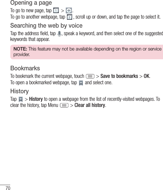 70Opening a pageTo go to new page, tap   &gt;  .To go to another webpage, tap  , scroll up or down, and tap the page to select it.Searching the web by voiceTap the address field, tap  , speak a keyword, and then select one of the suggested keywords that appear.NOTE: This feature may not be available depending on the region or service provider.BookmarksTo bookmark the current webpage, touch   &gt; Save to bookmarks &gt; OK.To open a bookmarked webpage, tap   and select one.HistoryTap   &gt; History to open a webpage from the list of recently-visited webpages. To clear the history, tap Menu   &gt; Clear all history.The Web