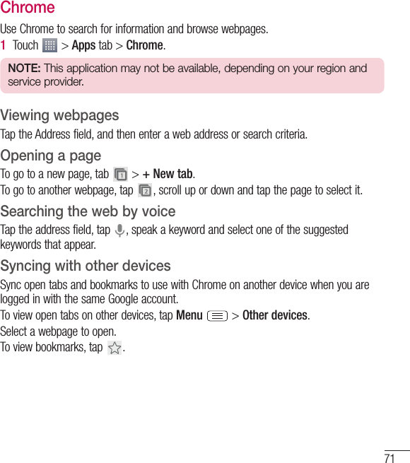 71ChromeUse Chrome to search for information and browse webpages.1  Touch   &gt; Apps tab &gt; Chrome.NOTE: This application may not be available, depending on your region and service provider.Viewing webpagesTap the Address field, and then enter a web address or search criteria.Opening a pageTo go to a new page, tab   &gt; + New tab.To go to another webpage, tap  , scroll up or down and tap the page to select it.Searching the web by voiceTap the address field, tap  , speak a keyword and select one of the suggested keywords that appear.Syncing with other devicesSync open tabs and bookmarks to use with Chrome on another device when you are logged in with the same Google account.To view open tabs on other devices, tap Menu   &gt; Other devices. Select a webpage to open.To view bookmarks, tap  .