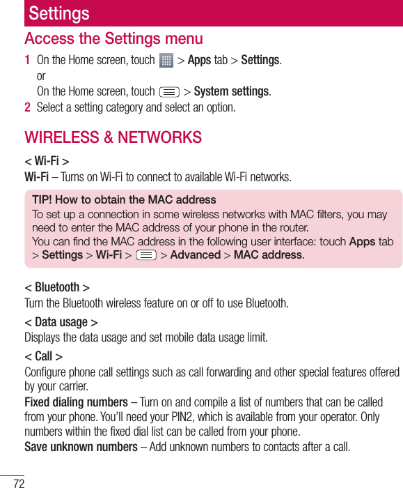 72SettingsAccess the Settings menu1  On the Home screen, touch   &gt; Apps tab &gt; Settings.   or    On the Home screen, touch   &gt; System settings.2  Select a setting category and select an option.WIRELESS &amp; NETWORKS&lt; Wi-Fi &gt;Wi-Fi – Turns on Wi-Fi to connect to available Wi-Fi networks.TIP! How to obtain the MAC addressTo set up a connection in some wireless networks with MAC filters, you may need to enter the MAC address of your phone in the router.You can find the MAC address in the following user interface: touch Apps tab &gt; Settings &gt; Wi-Fi &gt;   &gt; Advanced &gt; MAC address.&lt; Bluetooth &gt;Turn the Bluetooth wireless feature on or off to use Bluetooth.&lt; Data usage &gt;Displays the data usage and set mobile data usage limit.&lt; Call &gt;Configure phone call settings such as call forwarding and other special features offered by your carrier.Fixed dialing numbers – Turn on and compile a list of numbers that can be called from your phone. You’ll need your PIN2, which is available from your operator. Only numbers within the fixed dial list can be called from your phone.Save unknown numbers – Add unknown numbers to contacts after a call.