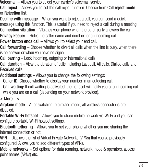 73Voicemail – Allows you to select your carrier’s voicemail service.Call reject – Allows you to set the call reject function. Choose from Call reject mode or Rejection list.Decline with message – When you want to reject a call, you can send a quick message using this function. This is useful if you need to reject a call during a meeting.Connection vibration – Vibrates your phone when the other party answers the call.Privacy keeper – Hides the caller name and number for an incoming call.Power button ends call – Allows you to select your end call.Call forwarding – Choose whether to divert all calls when the line is busy, when there is no answer or when you have no signal.Call barring – Lock incoming, outgoing or international calls.Call duration – View the duration of calls including Last call, All calls, Dialled calls and Received calls.Additional settings – Allows you to change the following settings:    Caller ID: Choose whether to display your number in an outgoing call.  Call waiting: If call waiting is activated, the handset will notify you of an incoming call while you are on a call (depending on your network provider).&lt; More... &gt;Airplane mode – After switching to airplane mode, all wireless connections are disabled.Portable Wi-Fi hotspot – Allows you to share mobile network via Wi-Fi and you can configure portable Wi-Fi hotspot settings.Bluetooth tethering – Allows you to set your phone whether you are sharing the Internet connection or not.VPN – Displays the list of Virtual Private Networks (VPNs) that you&apos;ve previously configured. Allows you to add different types of VPNs.Mobile networks – Set options for data roaming, network mode &amp; operators, access point names (APNs) etc.