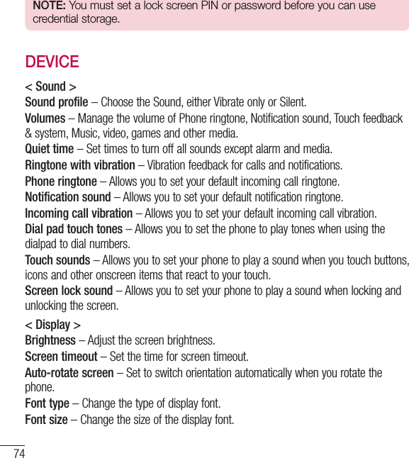 74SettingsNOTE: You must set a lock screen PIN or password before you can use credential storage.DEVICE&lt; Sound &gt;Sound profile – Choose the Sound, either Vibrate only or Silent.Volumes – Manage the volume of Phone ringtone, Notification sound, Touch feedback &amp; system, Music, video, games and other media.Quiet time – Set times to turn off all sounds except alarm and media.Ringtone with vibration – Vibration feedback for calls and notifications.Phone ringtone – Allows you to set your default incoming call ringtone.Notification sound – Allows you to set your default notification ringtone.Incoming call vibration – Allows you to set your default incoming call vibration. Dial pad touch tones – Allows you to set the phone to play tones when using the dialpad to dial numbers.Touch sounds – Allows you to set your phone to play a sound when you touch buttons, icons and other onscreen items that react to your touch.Screen lock sound – Allows you to set your phone to play a sound when locking and unlocking the screen.&lt; Display &gt;Brightness – Adjust the screen brightness.Screen timeout – Set the time for screen timeout.Auto-rotate screen – Set to switch orientation automatically when you rotate the phone.Font type – Change the type of display font.Font size – Change the size of the display font.