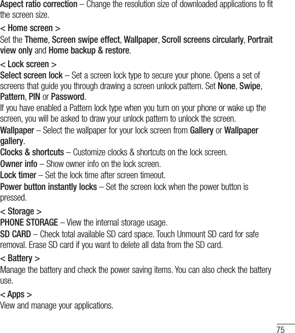 75Aspect ratio correction – Change the resolution size of downloaded applications to fit the screen size.&lt; Home screen &gt;Set the Theme, Screen swipe effect, Wallpaper, Scroll screens circularly, Portrait view only and Home backup &amp; restore.&lt; Lock screen &gt;Select screen lock – Set a screen lock type to secure your phone. Opens a set of screens that guide you through drawing a screen unlock pattern. Set None, Swipe, Pattern, PIN or Password.If you have enabled a Pattern lock type when you turn on your phone or wake up the screen, you will be asked to draw your unlock pattern to unlock the screen.Wallpaper – Select the wallpaper for your lock screen from Gallery or Wallpaper gallery.Clocks &amp; shortcuts – Customize clocks &amp; shortcuts on the lock screen.Owner info – Show owner info on the lock screen.Lock timer – Set the lock time after screen timeout.Power button instantly locks – Set the screen lock when the power button is pressed.&lt; Storage &gt;PHONE STORAGE – View the internal storage usage.SD CARD – Check total available SD card space. Touch Unmount SD card for safe removal. Erase SD card if you want to delete all data from the SD card.&lt; Battery &gt;Manage the battery and check the power saving items. You can also check the battery use.&lt; Apps &gt;View and manage your applications.