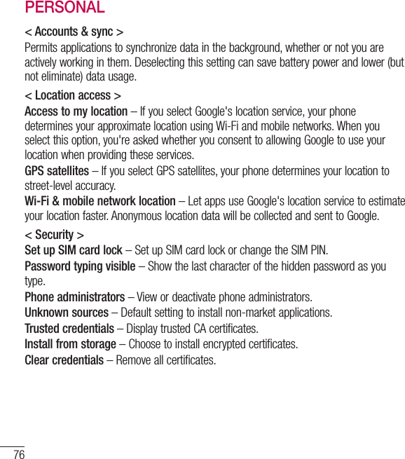 76SettingsPERSONAL&lt; Accounts &amp; sync &gt;Permits applications to synchronize data in the background, whether or not you are actively working in them. Deselecting this setting can save battery power and lower (but  not eliminate) data usage.&lt; Location access &gt;Access to my location – If you select Google&apos;s location service, your phone determines your approximate location using Wi-Fi and mobile networks. When you select this option, you&apos;re asked whether you consent to allowing Google to use your location when providing these services.GPS satellites – If you select GPS satellites, your phone determines your location to street-level accuracy.Wi-Fi &amp; mobile network location – Let apps use Google&apos;s location service to estimate your location faster. Anonymous location data will be collected and sent to Google.&lt; Security &gt;Set up SIM card lock – Set up SIM card lock or change the SIM PIN.Password typing visible – Show the last character of the hidden password as you type.Phone administrators – View or deactivate phone administrators.Unknown sources – Default setting to install non-market applications.Trusted credentials – Display trusted CA certificates.Install from storage – Choose to install encrypted certificates.Clear credentials – Remove all certificates.